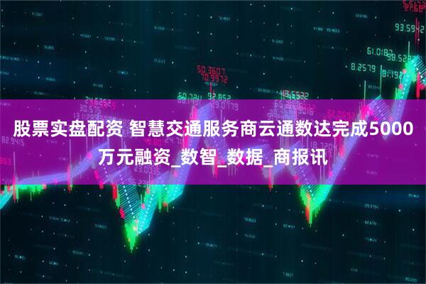 股票实盘配资 智慧交通服务商云通数达完成5000万元融资_数智_数据_商报讯