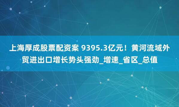 上海厚成股票配资案 9395.3亿元！黄河流域外贸进出口增长势头强劲_增速_省区_总值