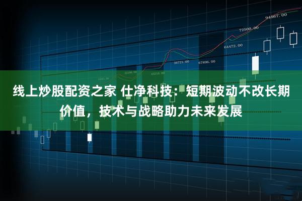 线上炒股配资之家 仕净科技：短期波动不改长期价值，技术与战略助力未来发展