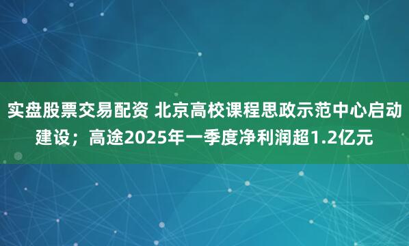 实盘股票交易配资 北京高校课程思政示范中心启动建设；高途2025年一季度净利润超1.2亿元