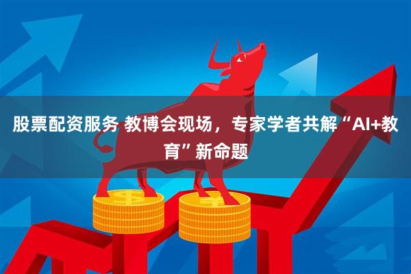 股票配资服务 教博会现场，专家学者共解“AI+教育”新命题