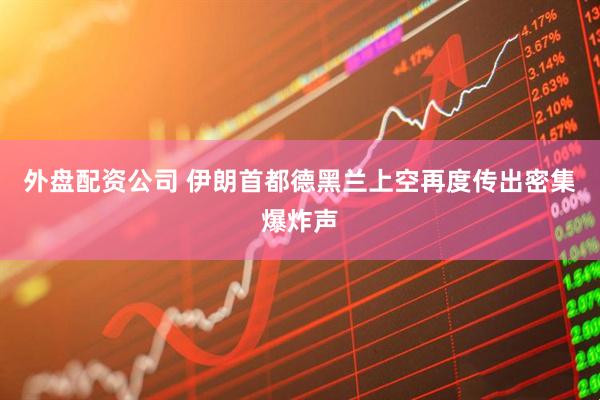 外盘配资公司 伊朗首都德黑兰上空再度传出密集爆炸声