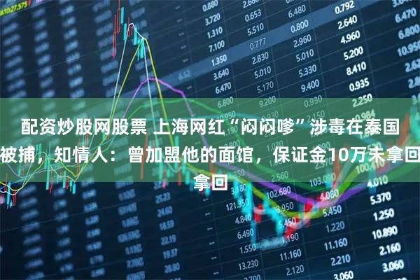 配资炒股网股票 上海网红“闷闷嗲”涉毒在泰国被捕，知情人：曾加盟他的面馆，保证金10万未拿回