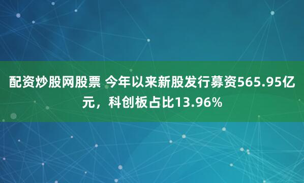 配资炒股网股票 今年以来新股发行募资565.95亿元，科创板占比13.96%