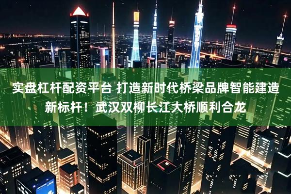 实盘杠杆配资平台 打造新时代桥梁品牌智能建造新标杆！武汉双柳长江大桥顺利合龙