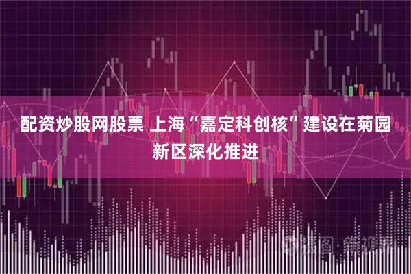 配资炒股网股票 上海“嘉定科创核”建设在菊园新区深化推进