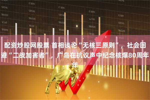 配资炒股网股票 首相谈论“无核三原则”，社会回避“二战加害者”，广岛在抗议声中纪念核爆80周年