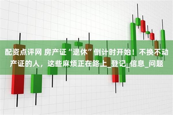 配资点评网 房产证“退休”倒计时开始！不换不动产证的人，这些麻烦正在路上_登记_信息_问题