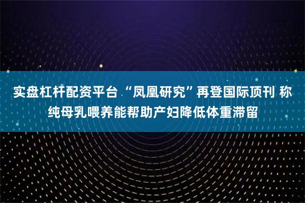 实盘杠杆配资平台 “凤凰研究”再登国际顶刊 称纯母乳喂养能帮助产妇降低体重滞留