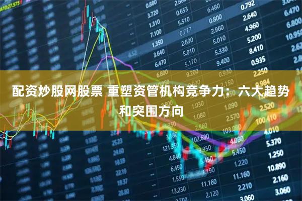 配资炒股网股票 重塑资管机构竞争力：六大趋势和突围方向