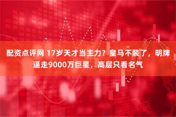 配资点评网 17岁天才当主力？皇马不装了，明牌逼走9000万巨星，高层只看名气