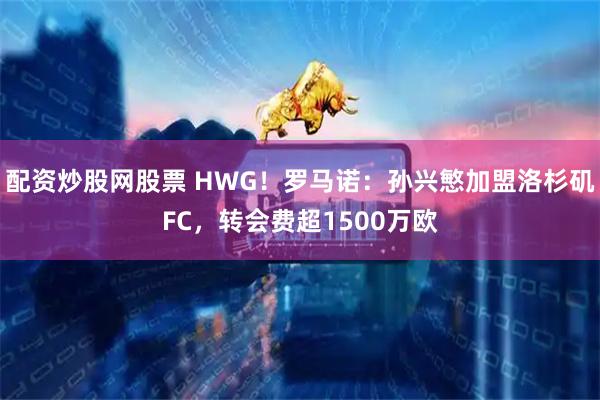 配资炒股网股票 HWG！罗马诺：孙兴慜加盟洛杉矶FC，转会费超1500万欧