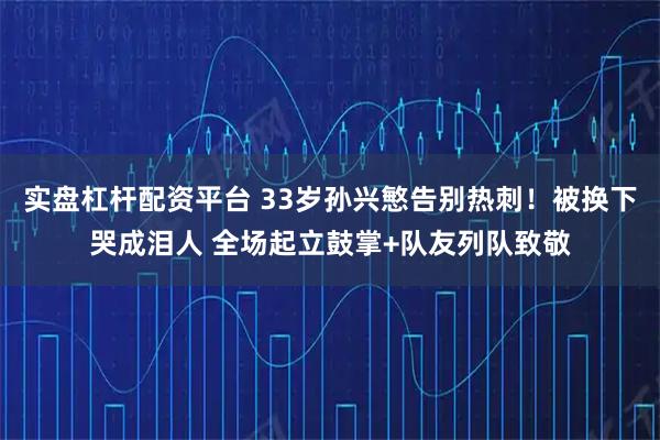 实盘杠杆配资平台 33岁孙兴慜告别热刺！被换下哭成泪人 全场起立鼓掌+队友列队致敬