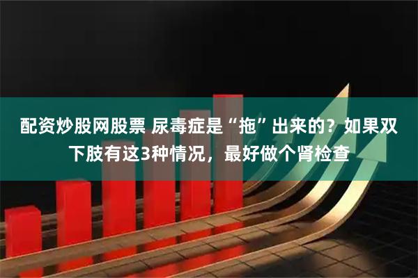 配资炒股网股票 尿毒症是“拖”出来的？如果双下肢有这3种情况，最好做个肾检查