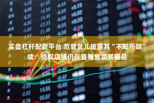 实盘杠杆配资平台 范曾女儿披露其“不知所踪”续：授权店铺仍在直播售卖其画品