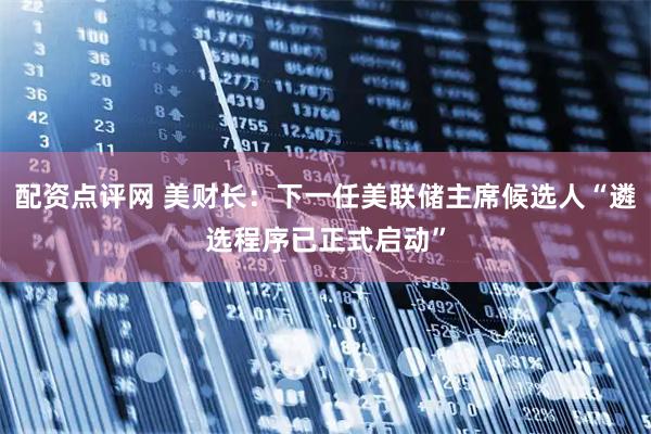 配资点评网 美财长：下一任美联储主席候选人“遴选程序已正式启动”