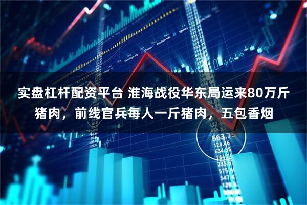 实盘杠杆配资平台 淮海战役华东局运来80万斤猪肉，前线官兵每人一斤猪肉，五包香烟