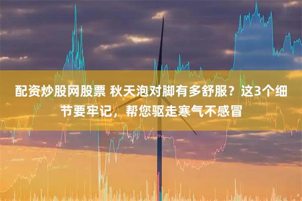 配资炒股网股票 秋天泡对脚有多舒服？这3个细节要牢记，帮您驱走寒气不感冒