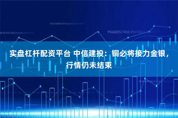 实盘杠杆配资平台 中信建投：铜必将接力金银，行情仍未结束